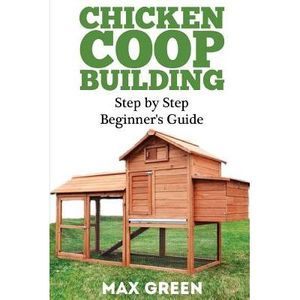 Chicken Coop Building: Step by Step Beginner's Guide -- Max Green